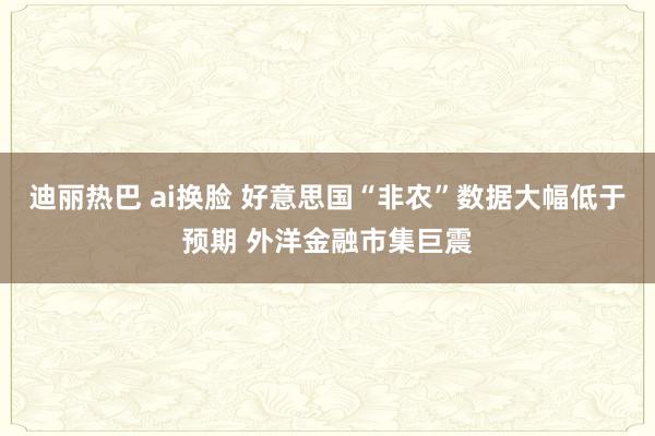 迪丽热巴 ai换脸 好意思国“非农”数据大幅低于预期 外洋金融市集巨震