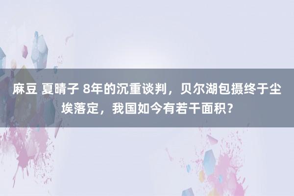 麻豆 夏晴子 8年的沉重谈判，贝尔湖包摄终于尘埃落定，我国如今有若干面积？