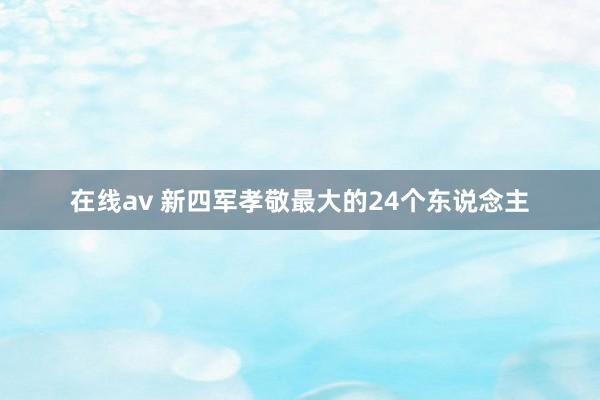 在线av 新四军孝敬最大的24个东说念主