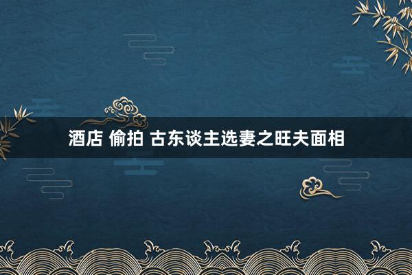 酒店 偷拍 古东谈主选妻之旺夫面相