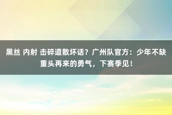 黑丝 内射 击碎遣散坏话？广州队官方：少年不缺重头再来的勇气，下赛季见！