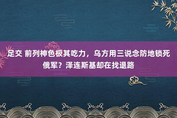 足交 前列神色极其吃力，乌方用三说念防地锁死俄军？泽连斯基却在找退路