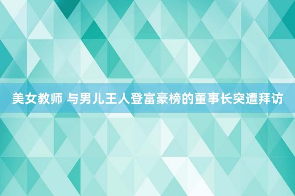 美女教师 与男儿王人登富豪榜的董事长突遭拜访