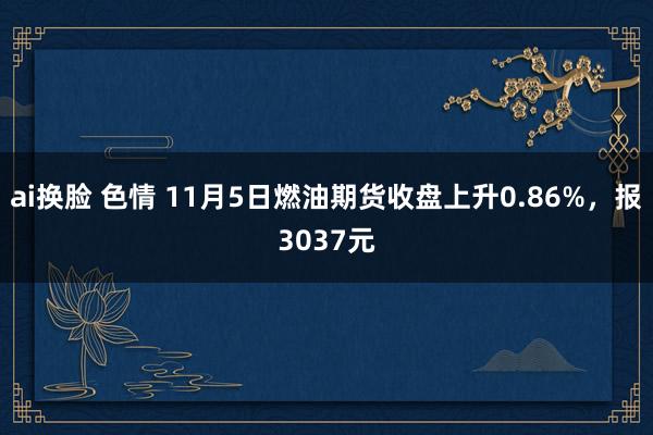 ai换脸 色情 11月5日燃油期货收盘上升0.86%，报3037元