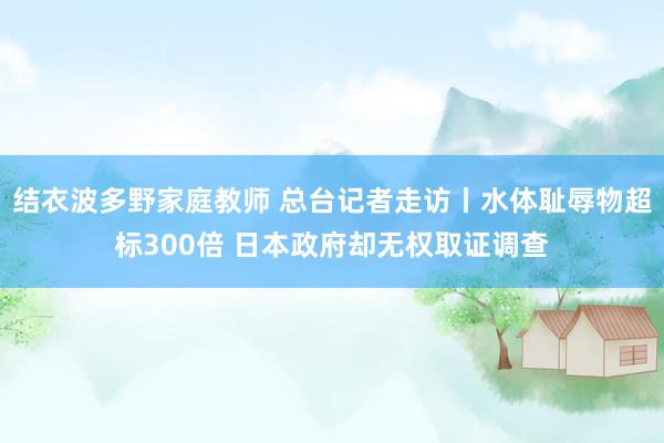 结衣波多野家庭教师 总台记者走访丨水体耻辱物超标300倍 日本政府却无权取证调查