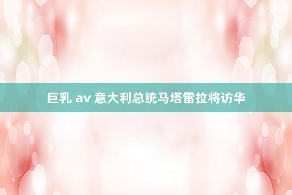 巨乳 av 意大利总统马塔雷拉将访华