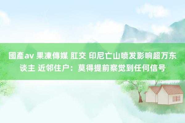 國產av 果凍傳媒 肛交 印尼亡山喷发影响超万东谈主 近邻住户：莫得提前察觉到任何信号