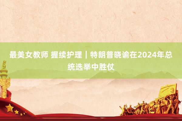 最美女教师 握续护理｜特朗普晓谕在2024年总统选举中胜仗