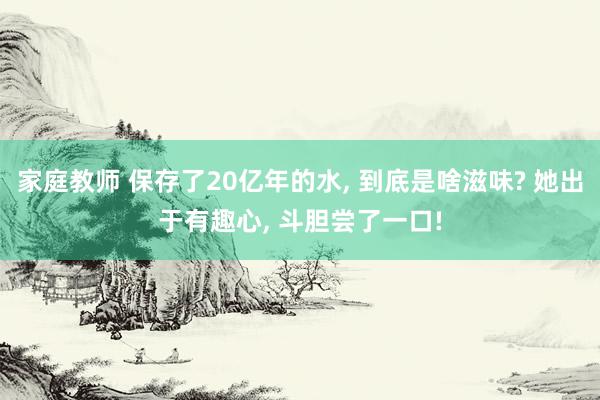 家庭教师 保存了20亿年的水， 到底是啥滋味? 她出于有趣心， 斗胆尝了一口!