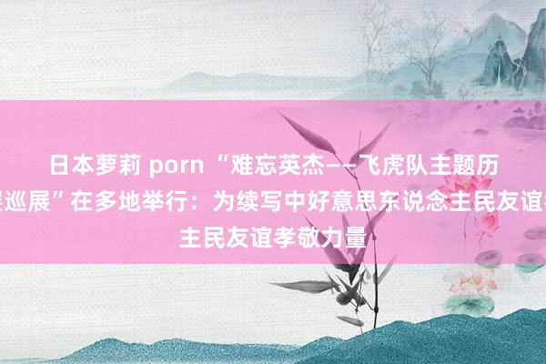 日本萝莉 porn “难忘英杰——飞虎队主题历史图片展巡展”在多地举行：为续写中好意思东说念主民友谊孝敬力量