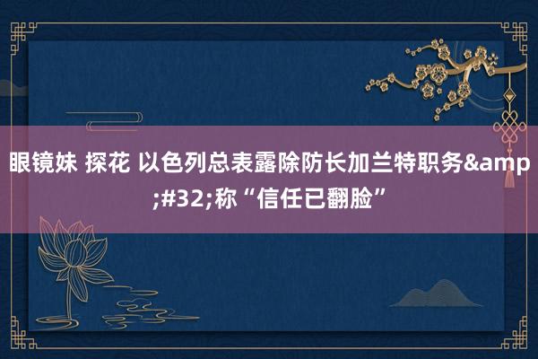 眼镜妹 探花 以色列总表露除防长加兰特职务&#32;称“信任已翻脸”