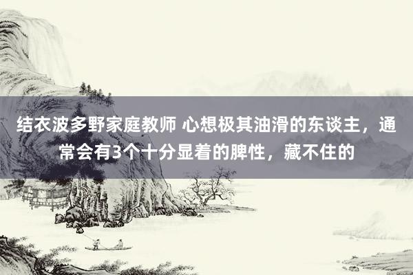 结衣波多野家庭教师 心想极其油滑的东谈主，通常会有3个十分显着的脾性，藏不住的