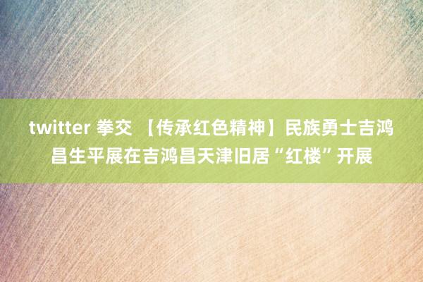 twitter 拳交 【传承红色精神】民族勇士吉鸿昌生平展在吉鸿昌天津旧居“红楼”开展