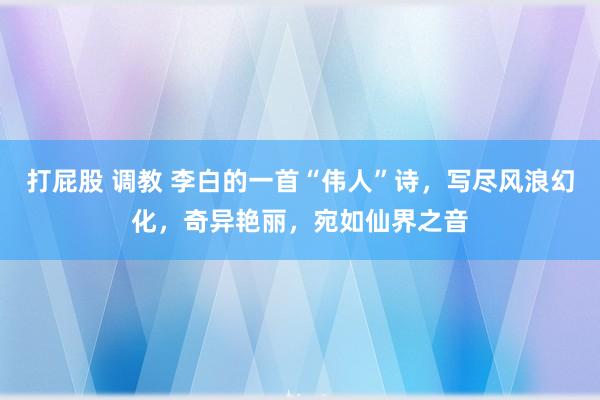 打屁股 调教 李白的一首“伟人”诗，写尽风浪幻化，奇异艳丽，宛如仙界之音