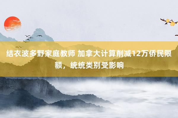 结衣波多野家庭教师 加拿大计算削减12万侨民限额，统统类别受影响