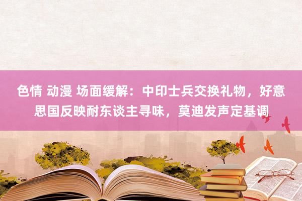 色情 动漫 场面缓解：中印士兵交换礼物，好意思国反映耐东谈主寻味，莫迪发声定基调