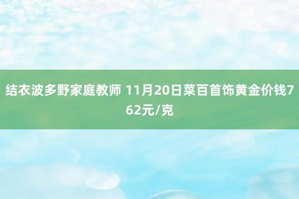 结衣波多野家庭教师 11月20日菜百首饰黄金价钱762元/克