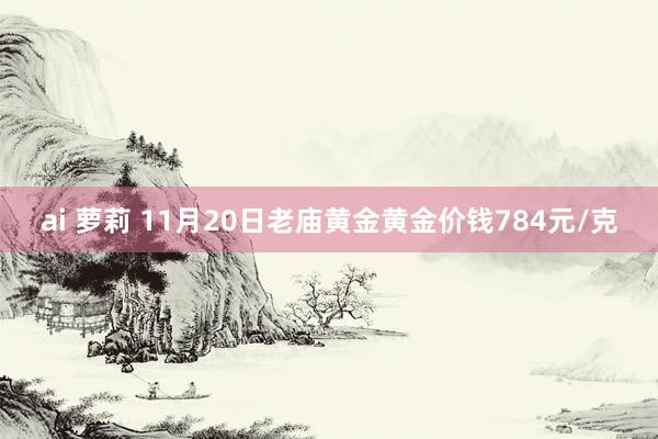 ai 萝莉 11月20日老庙黄金黄金价钱784元/克