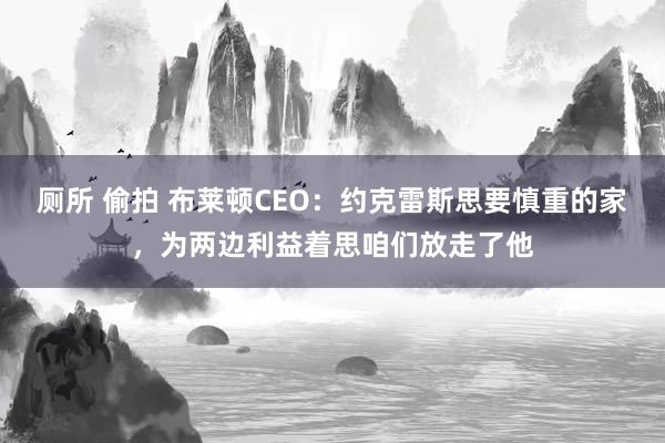 厕所 偷拍 布莱顿CEO：约克雷斯思要慎重的家，为两边利益着思咱们放走了他