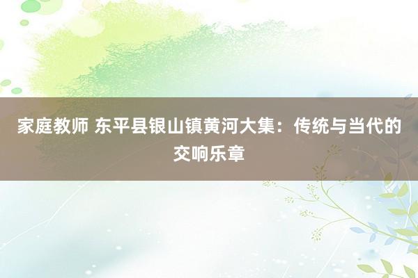 家庭教师 东平县银山镇黄河大集：传统与当代的交响乐章