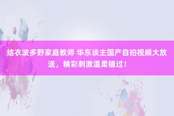 结衣波多野家庭教师 华东谈主国产自拍视频大放送，精彩刺激温柔错过！