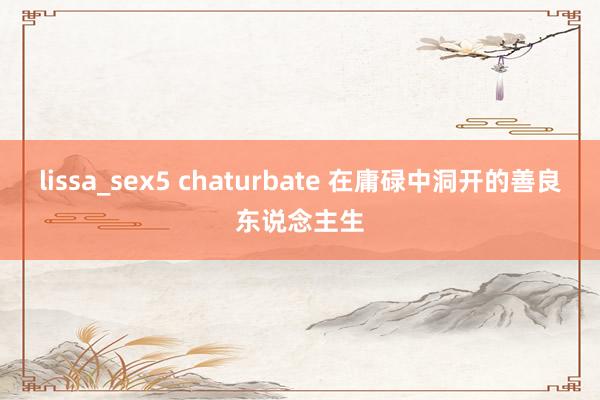 lissa_sex5 chaturbate 在庸碌中洞开的善良东说念主生