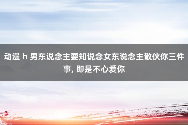 动漫 h 男东说念主要知说念女东说念主散伙你三件事， 即是不心爱你