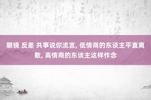 眼镜 反差 共事说你流言， 低情商的东谈主平直离散， 高情商的东谈主这样作念