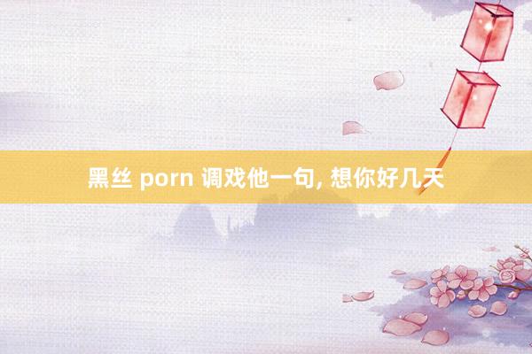 黑丝 porn 调戏他一句， 想你好几天