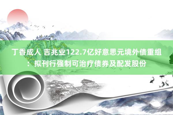 丁香成人 吉兆业122.7亿好意思元境外债重组：拟刊行强制可治疗债券及配发股份