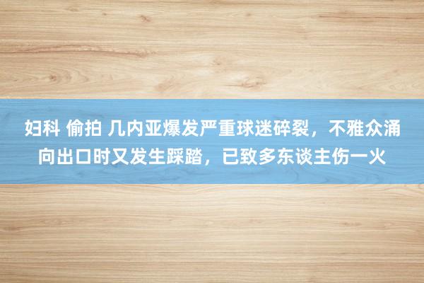 妇科 偷拍 几内亚爆发严重球迷碎裂，不雅众涌向出口时又发生踩踏，已致多东谈主伤一火