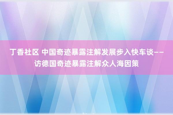 丁香社区 中国奇迹暴露注解发展步入快车谈——访德国奇迹暴露注解众人海因策