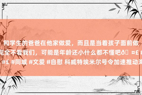 和学生的爸爸在他家做爱，而且是当着孩子面前做爱，太刺激了，孩子完全不看我们，可能是年龄还小什么都不懂吧🤣 #同城 #文爱 #自慰 科威特埃米尔号令加速推动海湾国度经济一体化