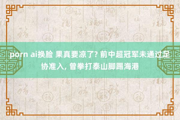 porn ai换脸 果真要凉了? 前中超冠军未通过足协准入， 曾拳打泰山脚踢海港