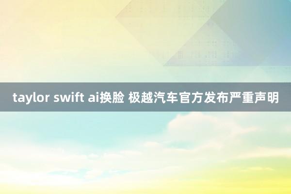 taylor swift ai换脸 极越汽车官方发布严重声明