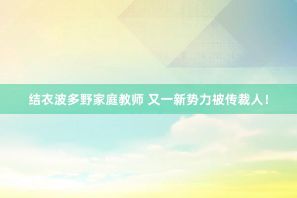 结衣波多野家庭教师 又一新势力被传裁人！