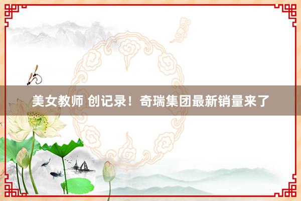 美女教师 创记录！奇瑞集团最新销量来了