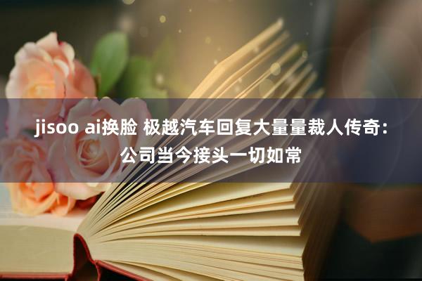 jisoo ai换脸 极越汽车回复大量量裁人传奇：公司当今接头一切如常