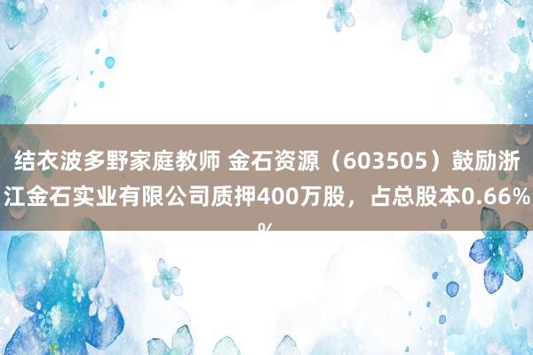 结衣波多野家庭教师 金石资源（603505）鼓励浙江金石实业有限公司质押400万股，占总股本0.66%