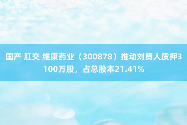 国产 肛交 维康药业（300878）推动刘贤人质押3100万股，占总股本21.41%