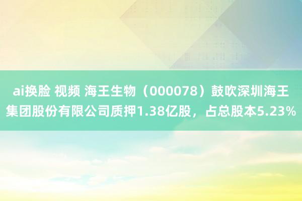 ai换脸 视频 海王生物（000078）鼓吹深圳海王集团股份有限公司质押1.38亿股，占总股本5.23%