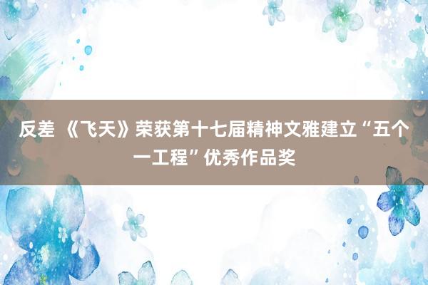 反差 《飞天》荣获第十七届精神文雅建立“五个一工程”优秀作品奖