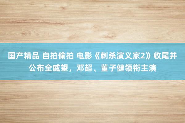 国产精品 自拍偷拍 电影《刺杀演义家2》收尾并公布全威望，邓超、董子健领衔主演