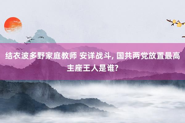 结衣波多野家庭教师 安详战斗， 国共两党放置最高主座王人是谁?