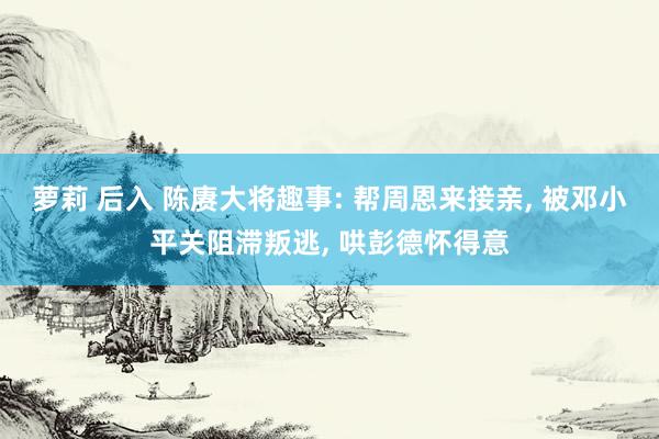 萝莉 后入 陈赓大将趣事: 帮周恩来接亲， 被邓小平关阻滞叛逃， 哄彭德怀得意