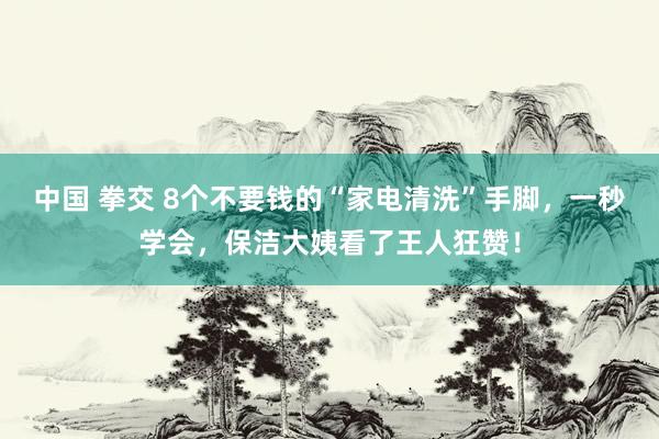 中国 拳交 8个不要钱的“家电清洗”手脚，一秒学会，保洁大姨看了王人狂赞！