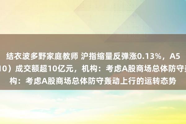 结衣波多野家庭教师 沪指缩量反弹涨0.13%，A500指数ETF（560610）成交额超10亿元，机构：考虑A股商场总体防守轰动上行的运转态势