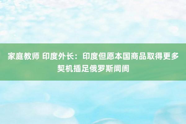 家庭教师 印度外长：印度但愿本国商品取得更多契机插足俄罗斯阛阓