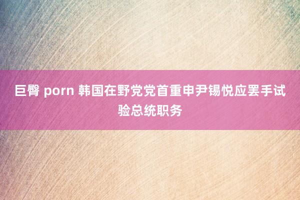 巨臀 porn 韩国在野党党首重申尹锡悦应罢手试验总统职务