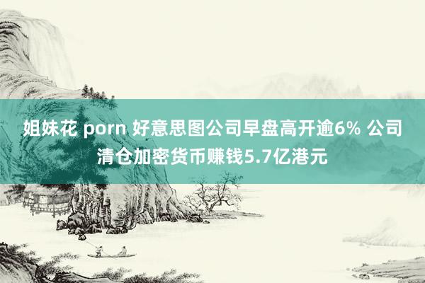 姐妹花 porn 好意思图公司早盘高开逾6% 公司清仓加密货币赚钱5.7亿港元